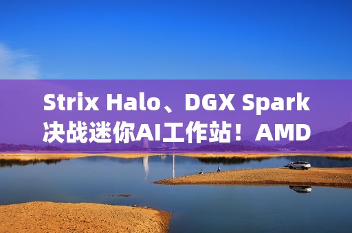 Strix Halo、DGX Spark决战迷你AI工作站！AMD手握三大优势、性能完胜