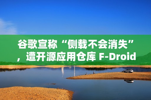 谷歌宣称“侧载不会消失”，遭开源应用仓库 F-Droid 驳斥