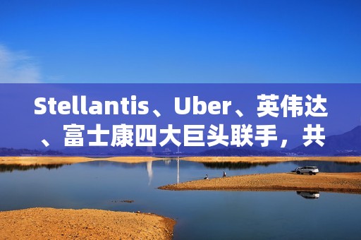 Stellantis、Uber、英伟达、富士康四大巨头联手，共推无人驾驶出租车