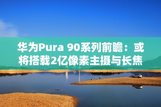 华为Pura 90系列前瞻：或将搭载2亿像素主摄与长焦