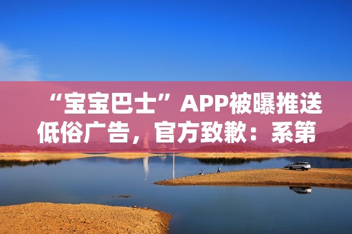 “宝宝巴士”APP被曝推送低俗广告，官方致歉：系第三方平台接入，已全部下线