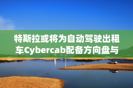 特斯拉或将为自动驾驶出租车Cybercab配备方向盘与踏板，以满足监管要求