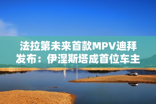 法拉第未来首款MPV迪拜发布：伊涅斯塔成首位车主
