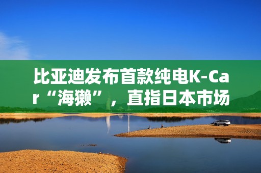 比亚迪发布首款纯电K-Car“海獭”，直指日本市场