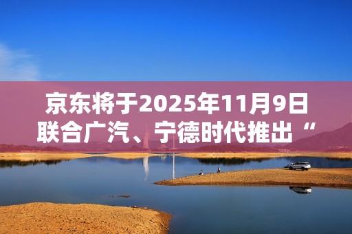 京东将于2025年11月9日联合广汽、宁德时代推出“国民好车”
