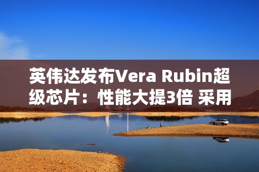 英伟达发布Vera Rubin超级芯片：性能大提3倍 采用HBM4高带宽显存