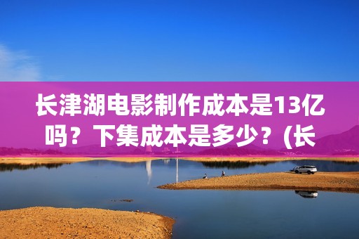 长津湖电影制作成本是13亿吗？下集成本是多少？(长津湖电影制作公司)