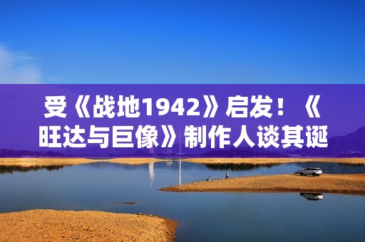 受《战地1942》启发！《旺达与巨像》制作人谈其诞生秘闻
