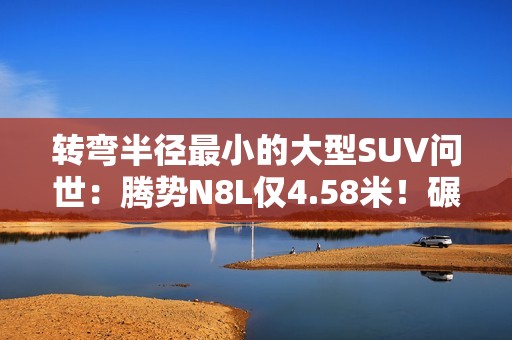 转弯半径最小的大型SUV问世：腾势N8L仅4.58米！碾压A0小车