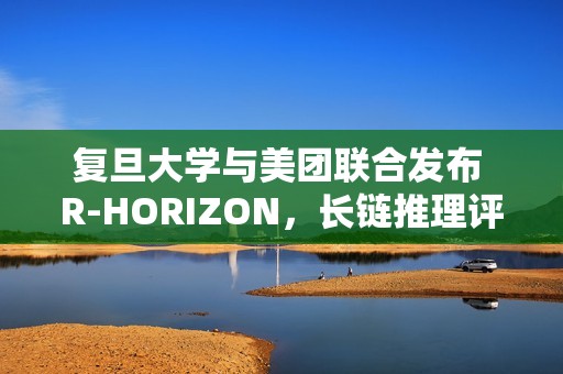 复旦大学与美团联合发布 R-HORIZON，长链推理评测框架