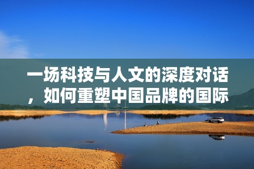 一场科技与人文的深度对话，如何重塑中国品牌的国际竞争力