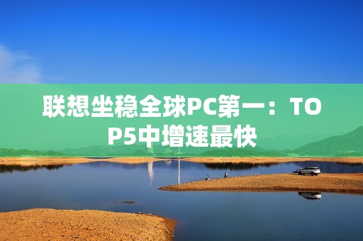 联想坐稳全球PC第一：TOP5中增速最快