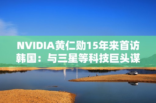 NVIDIA黄仁勋15年来首访韩国：与三星等科技巨头谋大事
