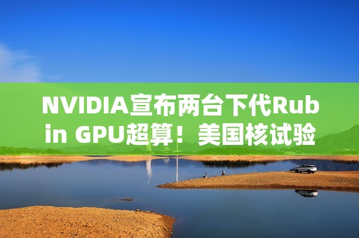 NVIDIA宣布两台下代Rubin GPU超算！美国核试验专用