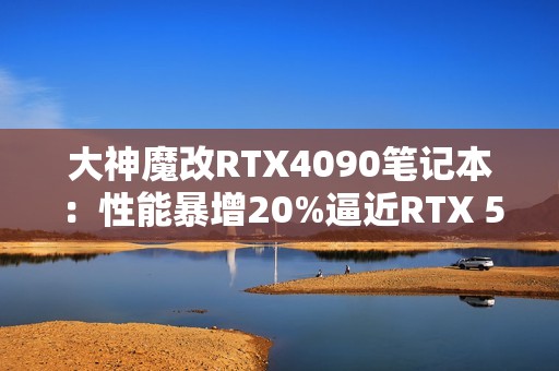 大神魔改RTX4090笔记本：性能暴增20%逼近RTX 5090！