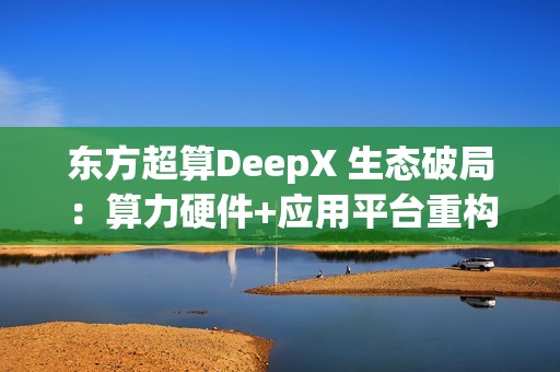 东方超算DeepX 生态破局：算力硬件+应用平台重构企业AI成本与效率逻辑