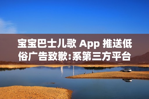 宝宝巴士儿歌 App 推送低俗广告致歉:系第三方平台接入