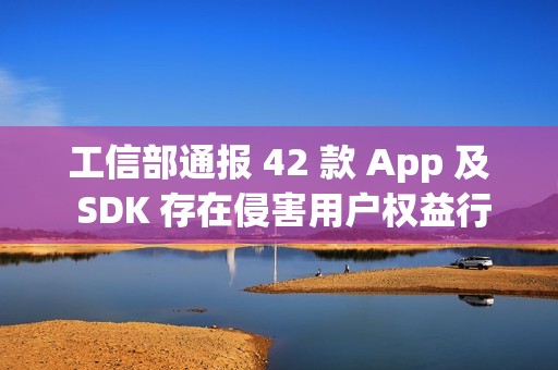 工信部通报 42 款 App 及 SDK 存在侵害用户权益行为