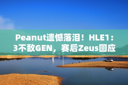 Peanut遗憾落泪！HLE1：3不敌GEN，赛后Zeus回应止步八强：以为能走得更远 太遗憾了