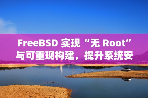 FreeBSD 实现“无 Root”与可重现构建，提升系统安全与透明度