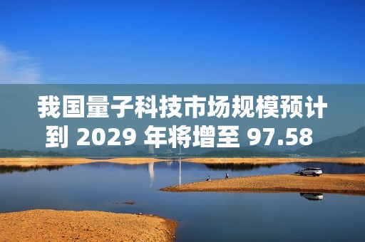 我国量子科技市场规模预计到 2029 年将增至 97.58 亿美元