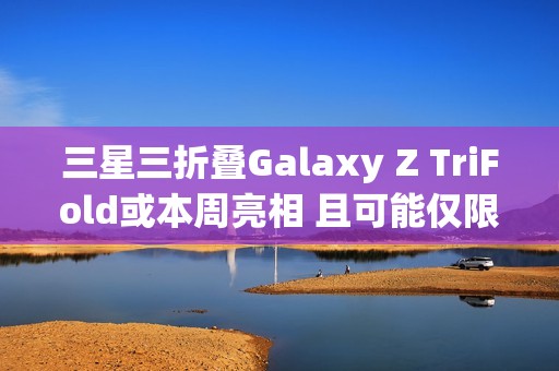 三星三折叠Galaxy Z TriFold或本周亮相 且可能仅限部分市场发售