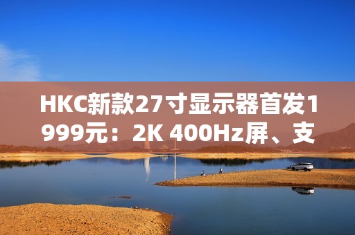 HKC新款27寸显示器首发1999元：2K 400Hz屏、支持DC调光