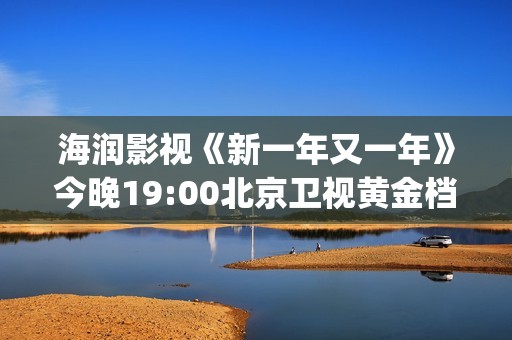 海润影视《新一年又一年》今晚19:00北京卫视黄金档温情收官(海润影视官网)