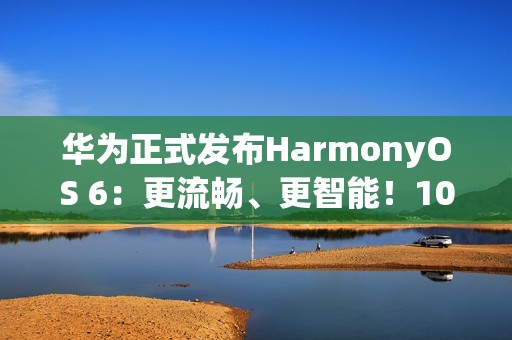 华为正式发布HarmonyOS 6：更流畅、更智能！10月22日开启公测
