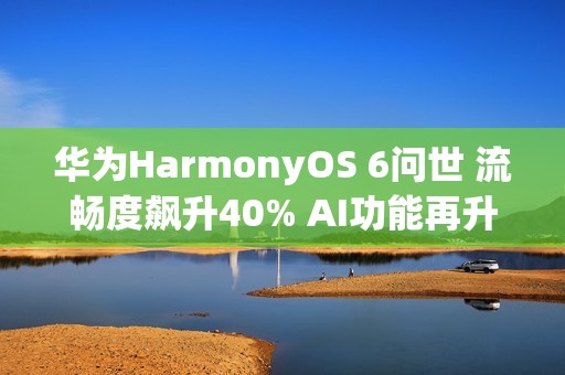 华为HarmonyOS 6问世 流畅度飙升40% AI功能再升级