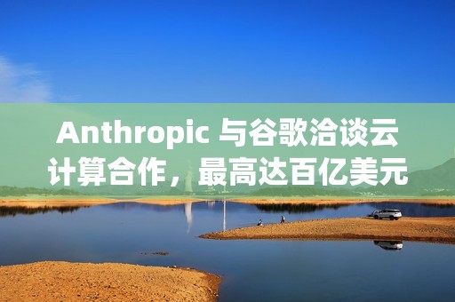 Anthropic 与谷歌洽谈云计算合作，最高达百亿美元
