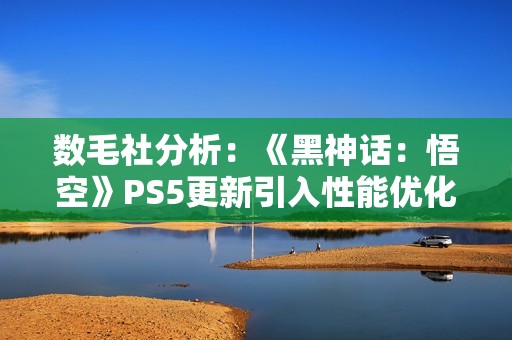 数毛社分析：《黑神话：悟空》PS5更新引入性能优化但削弱视觉效果