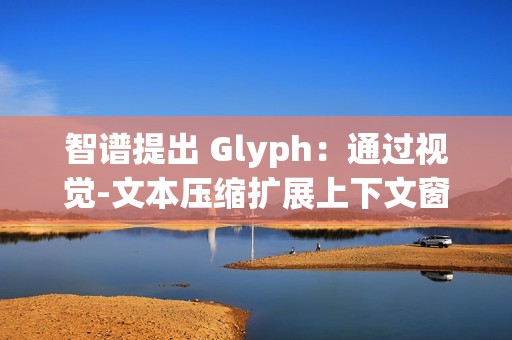 智谱提出 Glyph：通过视觉-文本压缩扩展上下文窗口