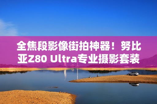全焦段影像街拍神器！努比亚Z80 Ultra专业摄影套装图赏