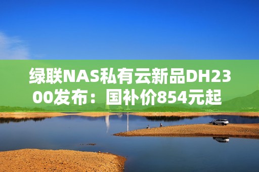 绿联NAS私有云新品DH2300发布：国补价854元起 支持Docker