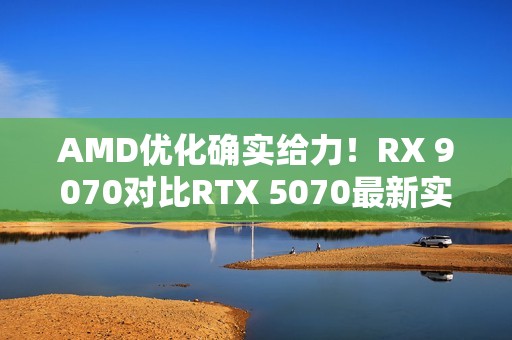 AMD优化确实给力！RX 9070对比RTX 5070最新实测