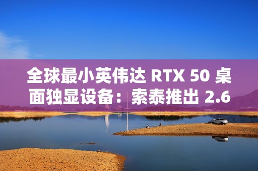 全球最小英伟达 RTX 50 桌面独显设备：索泰推出 2.65L 迷你主机 MAGNUS EN275060TC