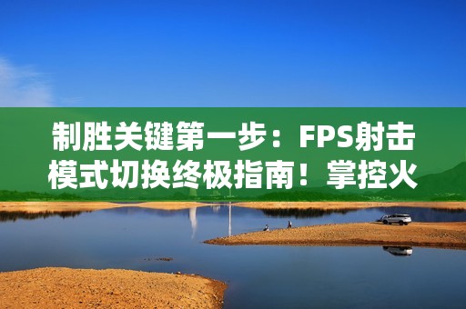 制胜关键第一步：FPS射击模式切换终极指南！掌控火力节奏主宰战场