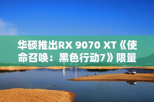 华硕推出RX 9070 XT《使命召唤：黑色行动7》限量显卡：全球仅1000块！
