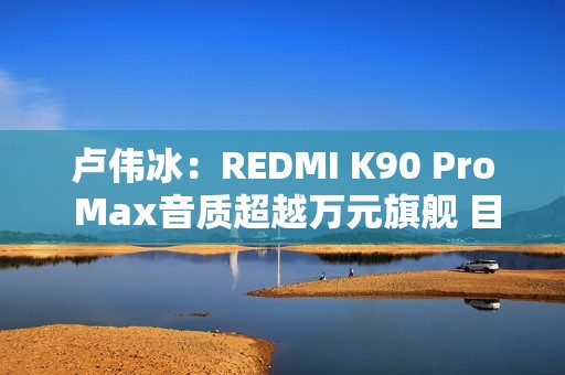 卢伟冰：REDMI K90 Pro Max音质超越万元旗舰 目标就是行业最强！