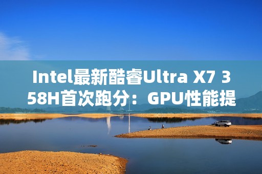 Intel最新酷睿Ultra X7 358H首次跑分：GPU性能提升超90%！