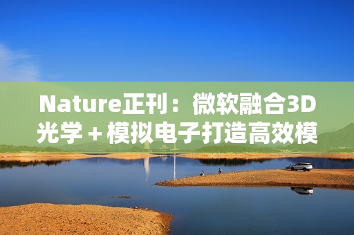 Nature正刊：微软融合3D光学＋模拟电子打造高效模拟光学计算，实现AI推理与组合优化双突破