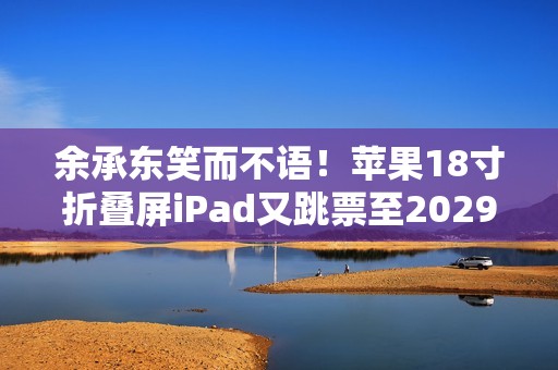 余承东笑而不语！苹果18寸折叠屏iPad又跳票至2029年 华为真技术领先了