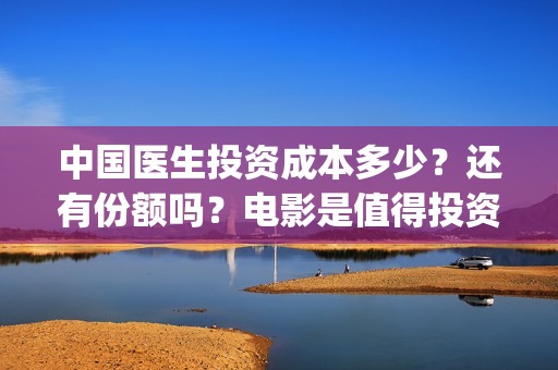 中国医生投资成本多少？还有份额吗？电影是值得投资的吗？(中国医生投资方是谁)