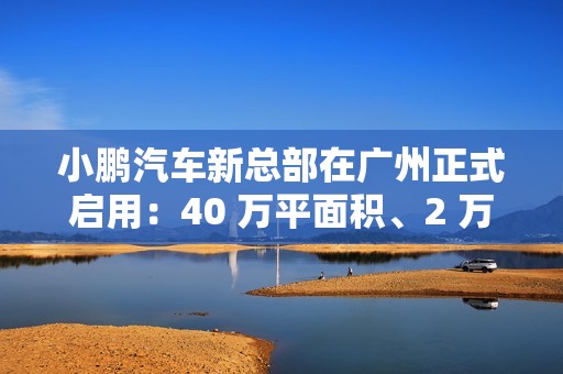 小鹏汽车新总部在广州正式启用：40 万平面积、2 万平餐厅