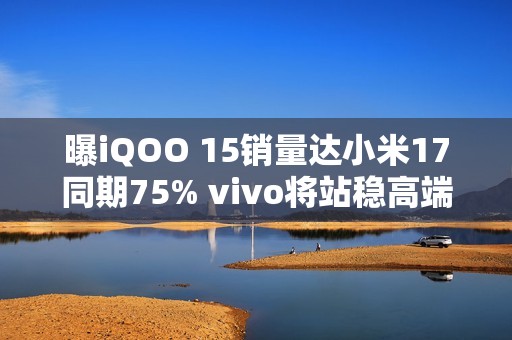 曝iQOO 15销量达小米17同期75% vivo将站稳高端前三？