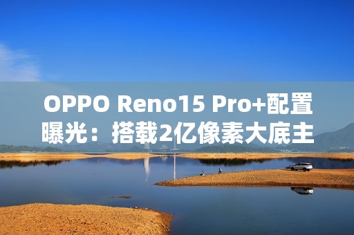 OPPO Reno15 Pro+配置曝光：搭载2亿像素大底主摄