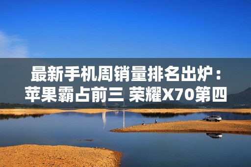 最新手机周销量排名出炉：苹果霸占前三 荣耀X70第四