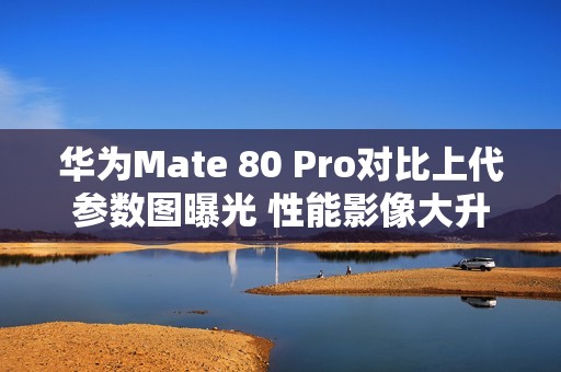 华为Mate 80 Pro对比上代参数图曝光 性能影像大升级