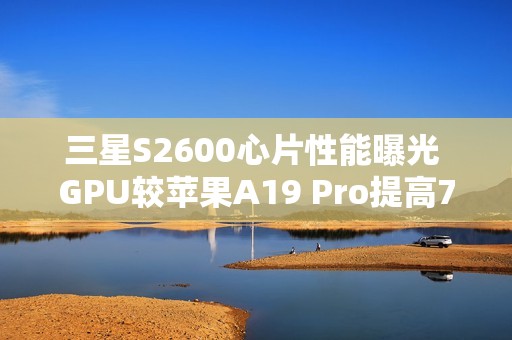 三星S2600心片性能曝光 GPU较苹果A19 Pro提高75%